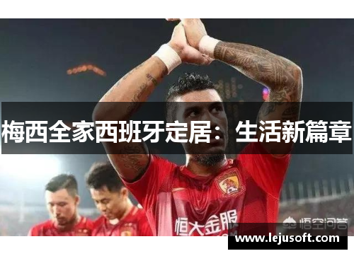 梅西全家西班牙定居：生活新篇章